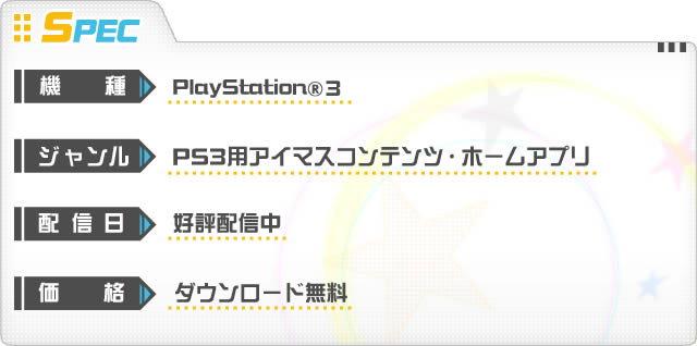 機種：PlayStation®3　ジャンル：PS3用アイマスコンテンツ ホームアプリ　配信日：好評配信中　価格：ダウンロード無料